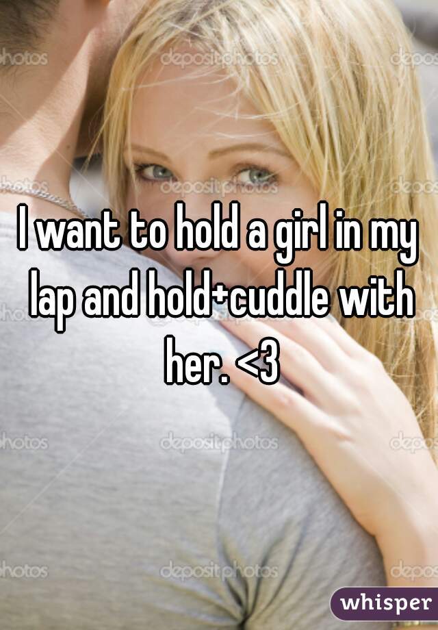 I want to hold a girl in my lap and hold+cuddle with her. <3