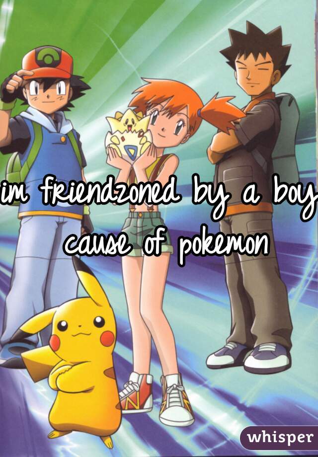 im friendzoned by a boy cause of pokemon