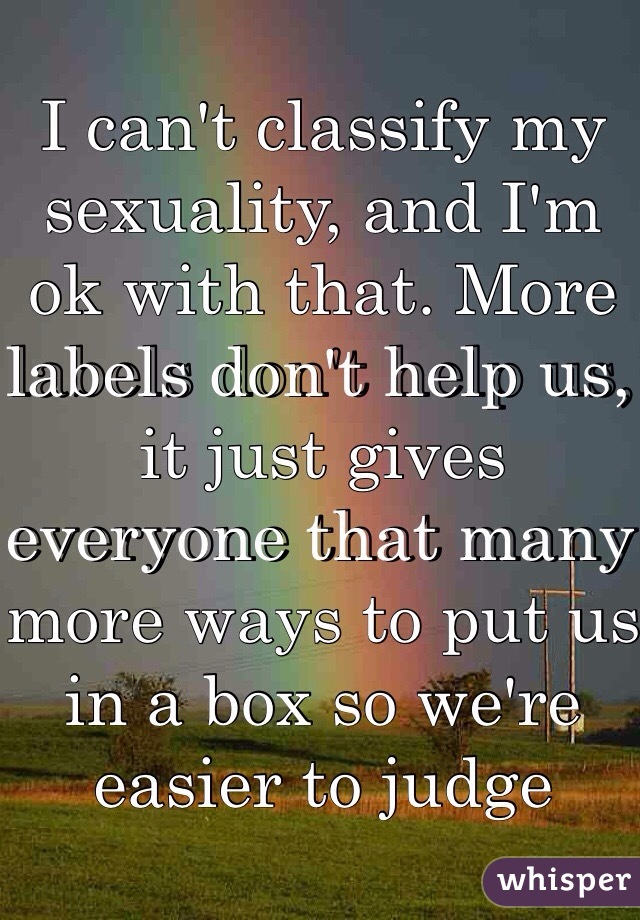 I can't classify my sexuality, and I'm ok with that. More labels don't help us, it just gives everyone that many more ways to put us in a box so we're easier to judge 