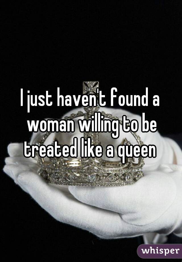 I just haven't found a woman willing to be treated like a queen 