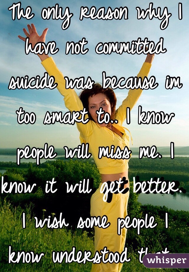 The only reason why I have not committed suicide was because im too smart to.. I know people will miss me. I know it will get better. I wish some people I know understood that... 😞