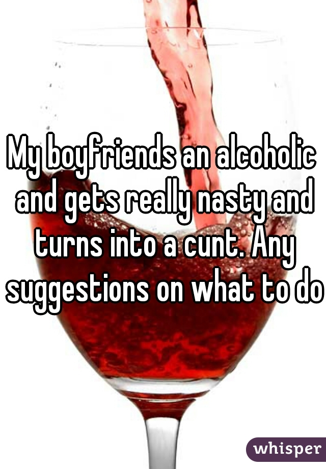 My boyfriends an alcoholic and gets really nasty and turns into a cunt. Any suggestions on what to do?