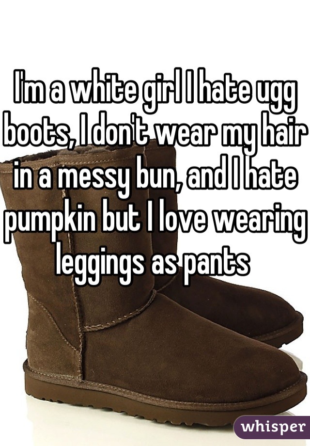 I'm a white girl I hate ugg boots, I don't wear my hair in a messy bun, and I hate pumpkin but I love wearing leggings as pants 