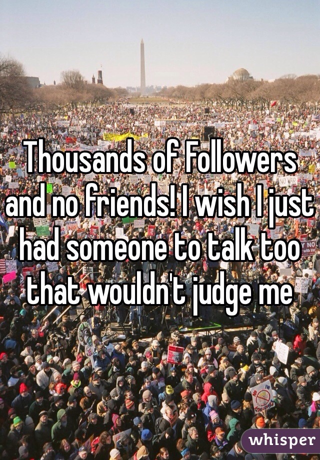 Thousands of Followers and no friends! I wish I just had someone to talk too that wouldn't judge me