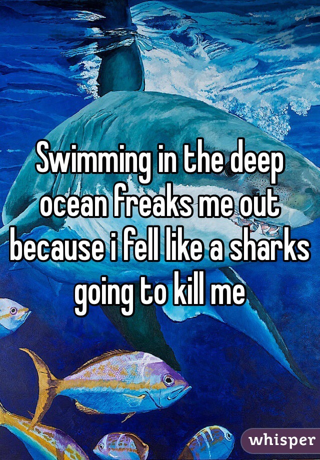 Swimming in the deep ocean freaks me out because i fell like a sharks going to kill me