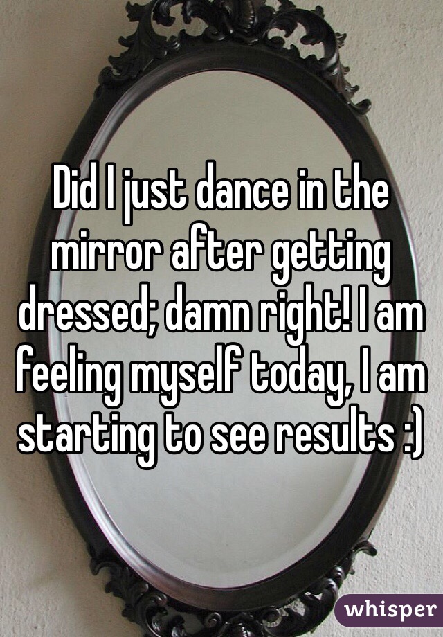 Did I just dance in the mirror after getting dressed; damn right! I am feeling myself today, I am starting to see results :)