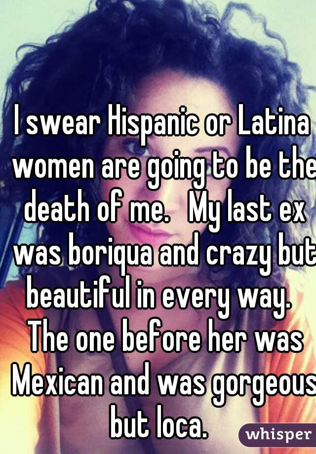 I swear Hispanic or Latina women are going to be the death of me.   My last ex was boriqua and crazy but beautiful in every way.   The one before her was Mexican and was gorgeous but loca.  