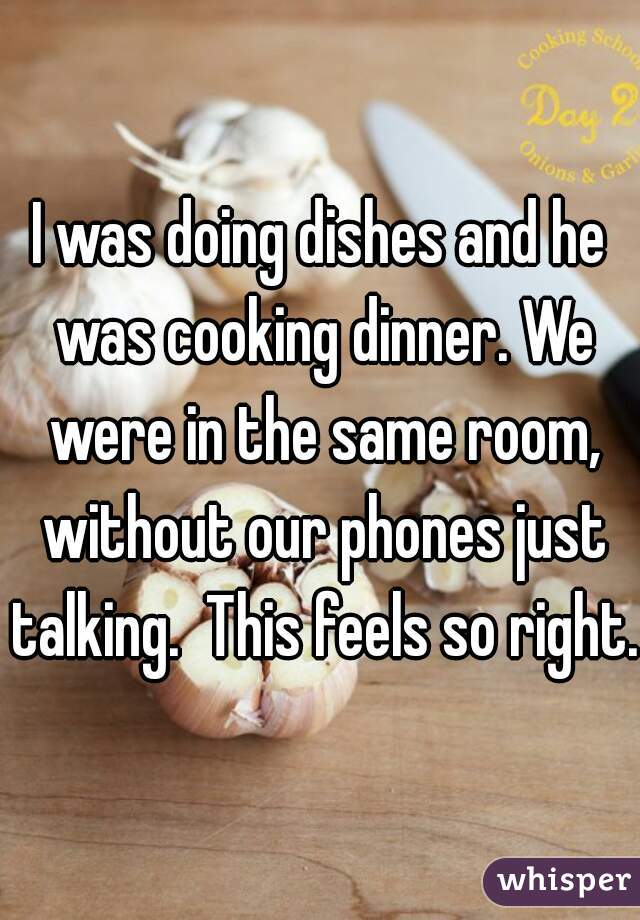 I was doing dishes and he was cooking dinner. We were in the same room, without our phones just talking.  This feels so right.