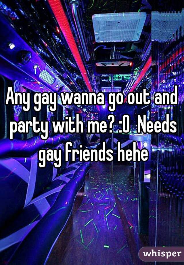 Any gay wanna go out and party with me? :0  Needs gay friends hehe