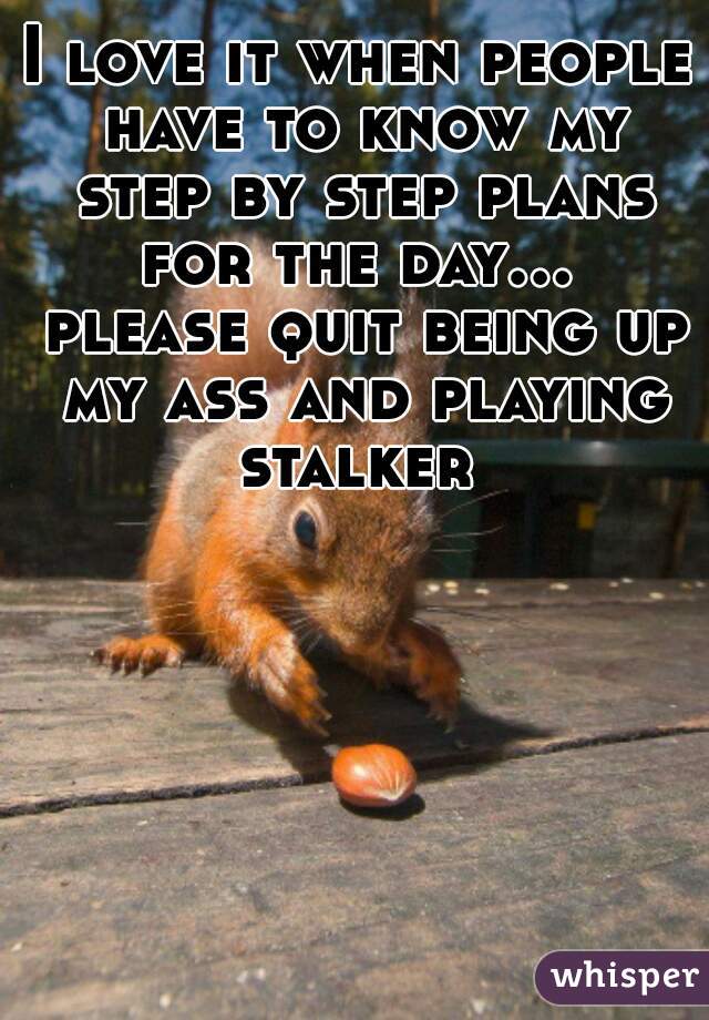 I love it when people have to know my step by step plans for the day...  please quit being up my ass and playing stalker 