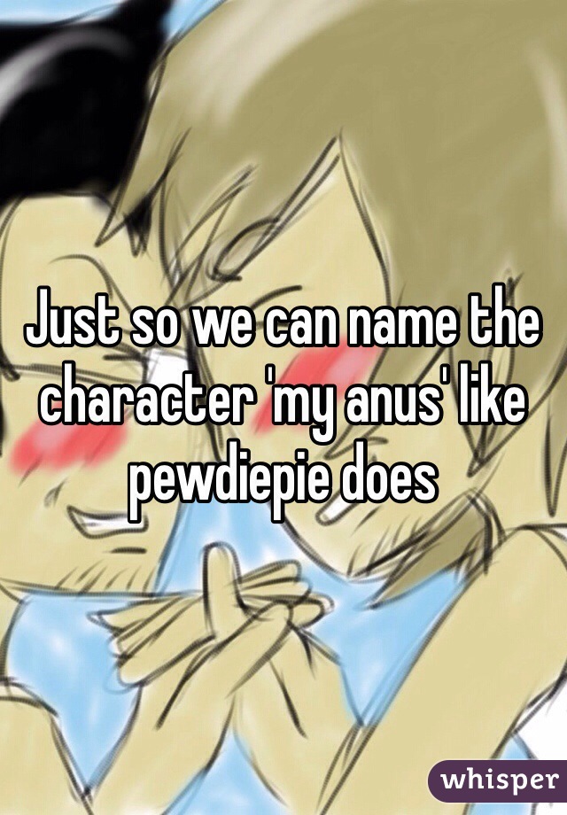 Just so we can name the character 'my anus' like pewdiepie does