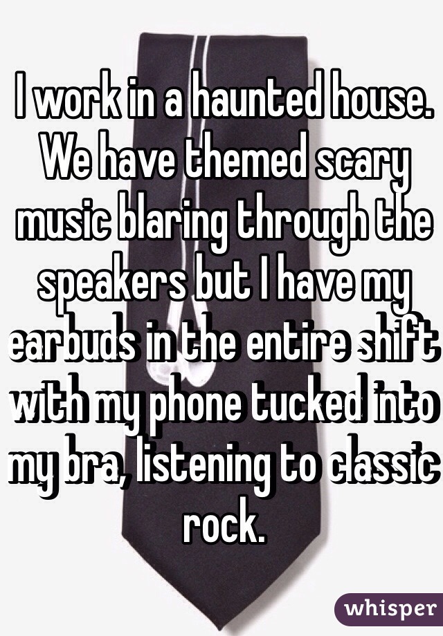 I work in a haunted house. We have themed scary music blaring through the speakers but I have my earbuds in the entire shift with my phone tucked into my bra, listening to classic rock.