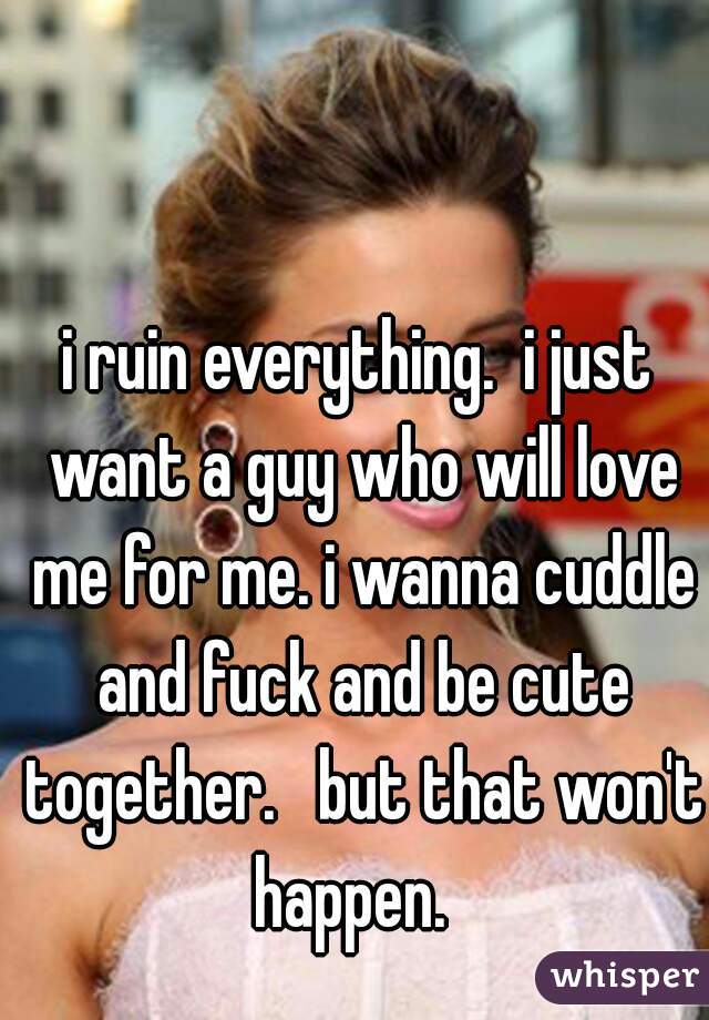 i ruin everything.  i just want a guy who will love me for me. i wanna cuddle and fuck and be cute together.   but that won't happen.  