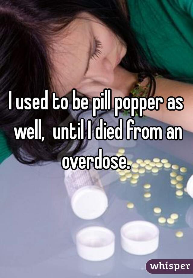 I used to be pill popper as well,  until I died from an overdose. 