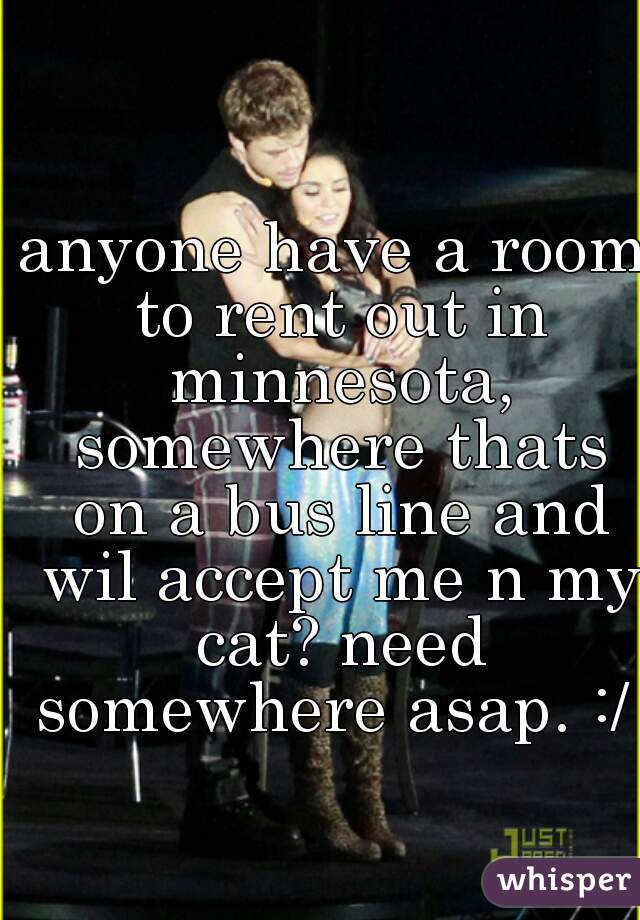 anyone have a room to rent out in minnesota, somewhere thats on a bus line and wil accept me n my cat? need somewhere asap. :/  