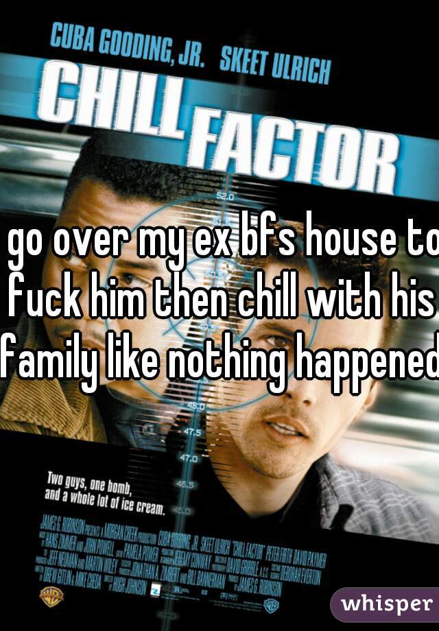 I go over my ex bfs house to fuck him then chill with his family like nothing happened