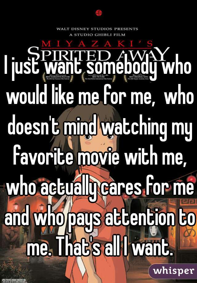 I just want somebody who would like me for me,  who doesn't mind watching my favorite movie with me, who actually cares for me and who pays attention to me. That's all I want.