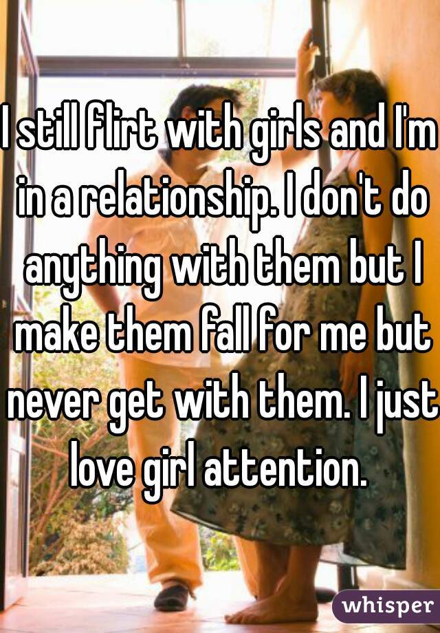 I still flirt with girls and I'm in a relationship. I don't do anything with them but I make them fall for me but never get with them. I just love girl attention. 