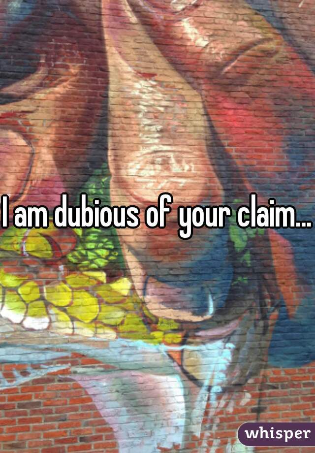 I am dubious of your claim...