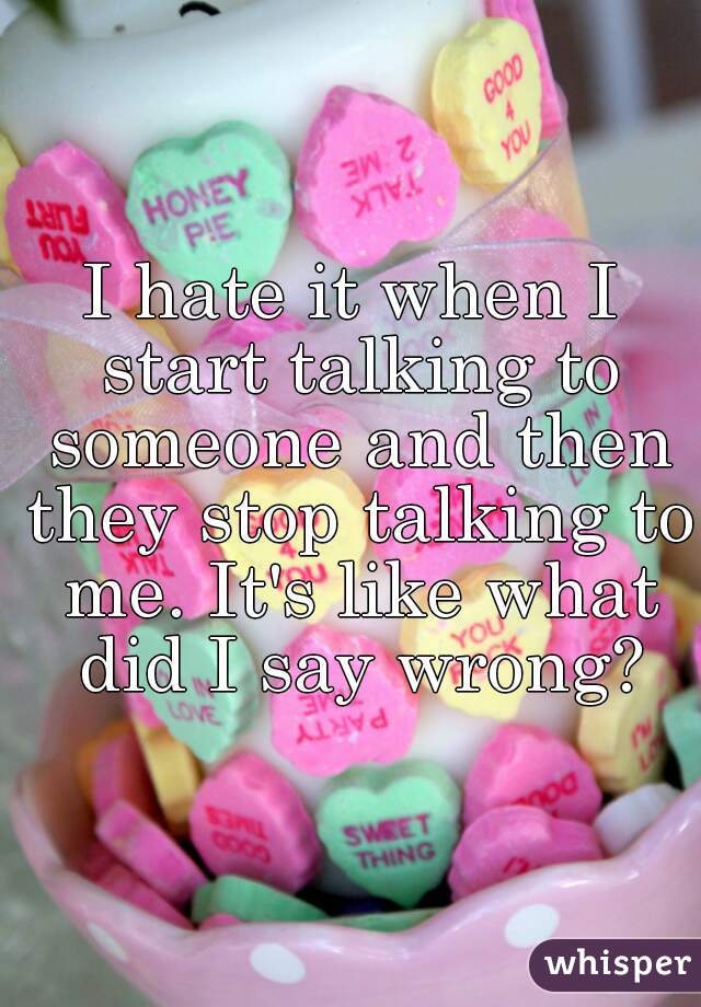 I hate it when I start talking to someone and then they stop talking to me. It's like what did I say wrong?