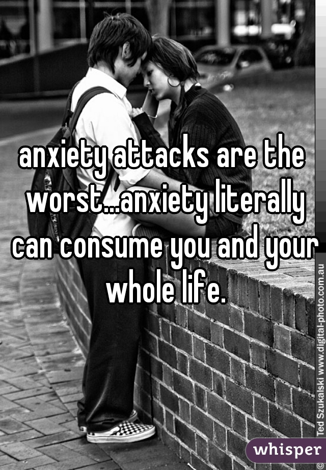 anxiety attacks are the worst...anxiety literally can consume you and your whole life.