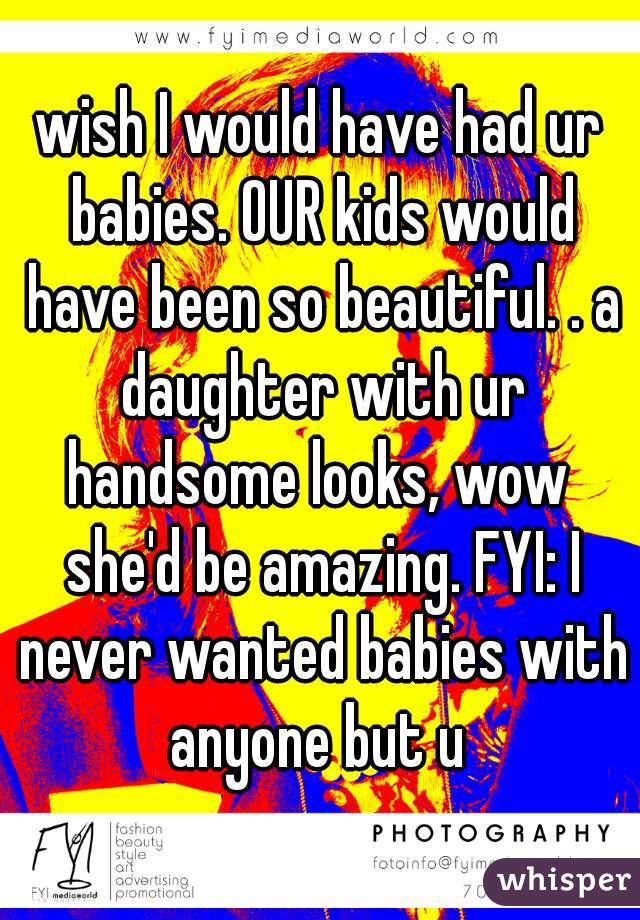 wish I would have had ur babies. OUR kids would have been so beautiful. . a daughter with ur handsome looks, wow  she'd be amazing. FYI: I never wanted babies with anyone but u 