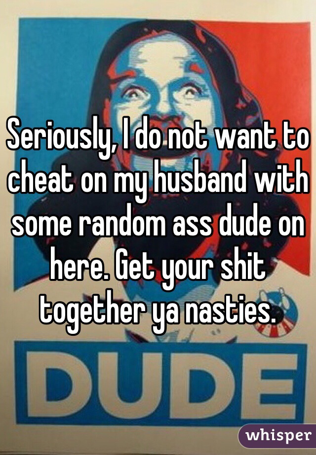 Seriously, I do not want to cheat on my husband with some random ass dude on here. Get your shit together ya nasties.