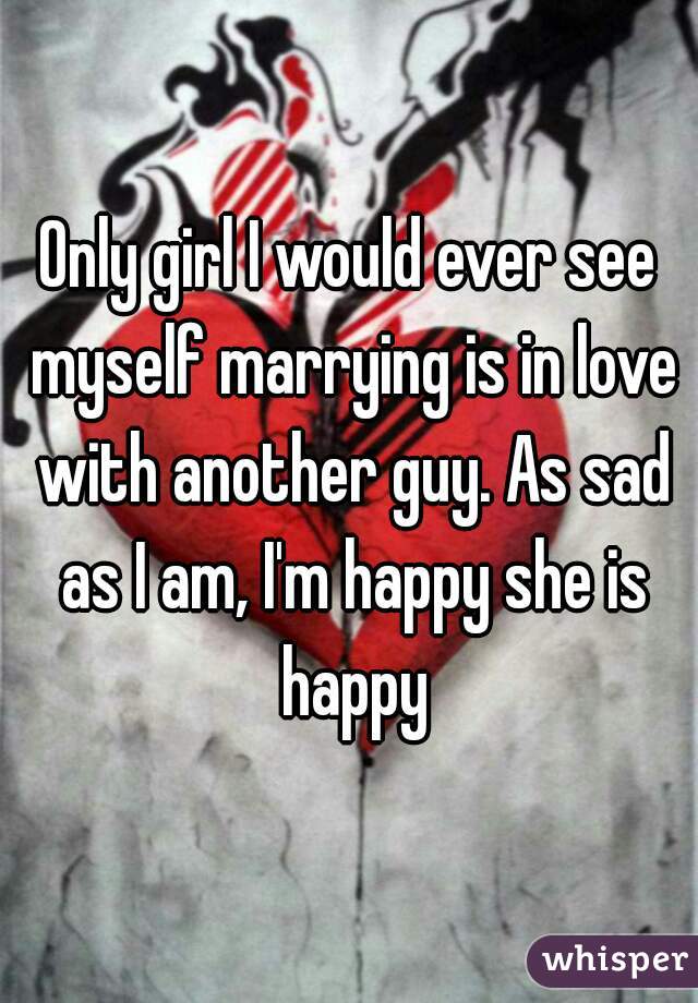 Only girl I would ever see myself marrying is in love with another guy. As sad as I am, I'm happy she is happy