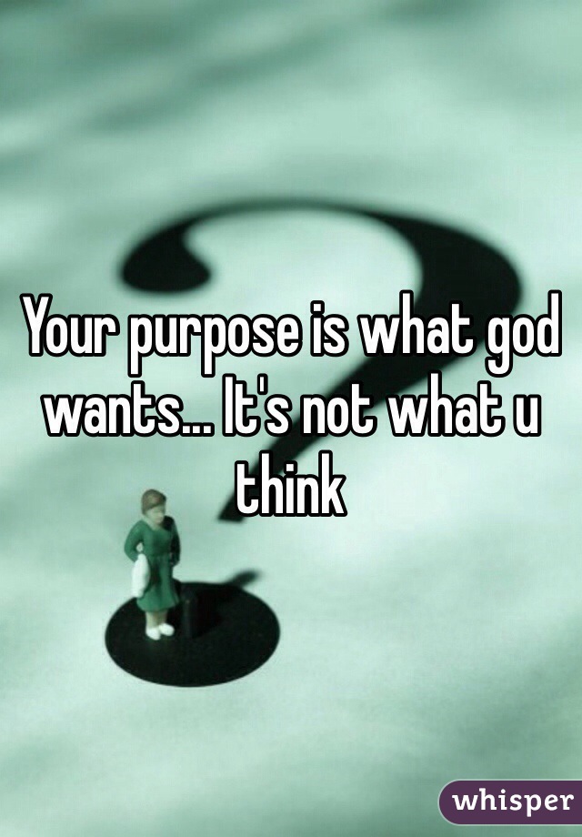 Your purpose is what god wants... It's not what u think