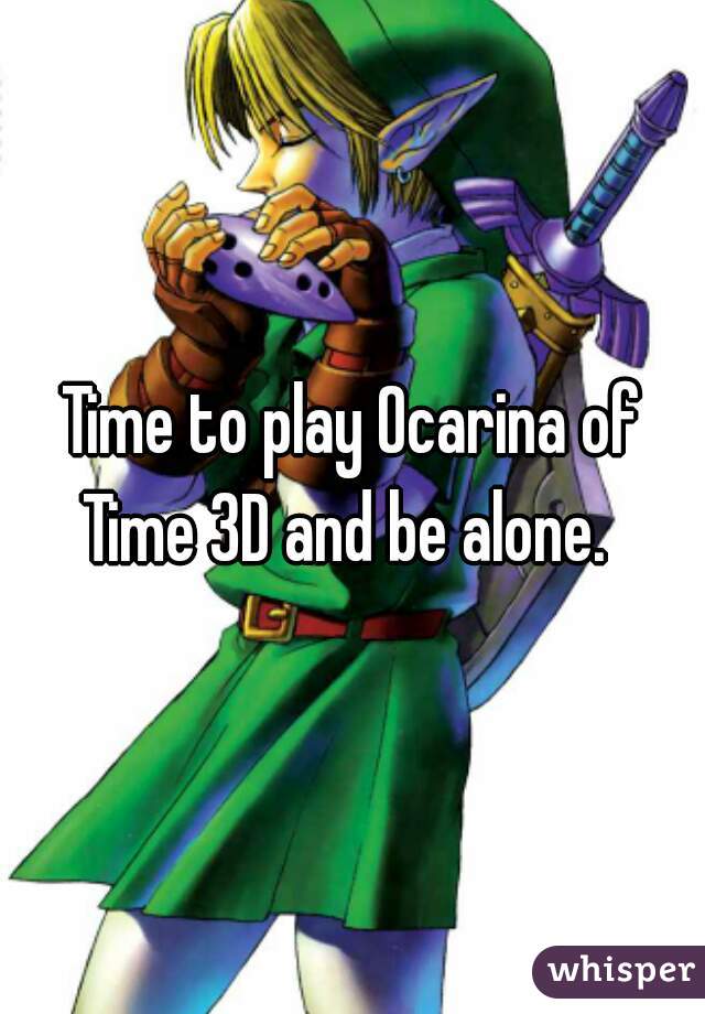 Time to play Ocarina of Time 3D and be alone.  