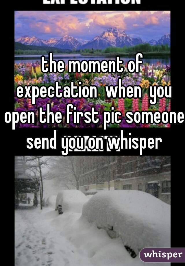 the moment of expectation  when  you open the first pic someone send you on whisper