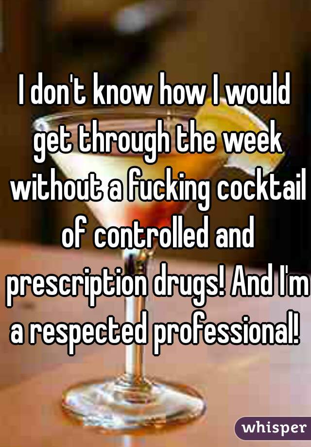 I don't know how I would get through the week without a fucking cocktail of controlled and prescription drugs! And I'm a respected professional! 