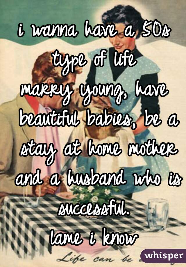 i wanna have a 50s type of life 
marry young, have beautiful babies, be a stay at home mother and a husband who is successful. 
lame i know