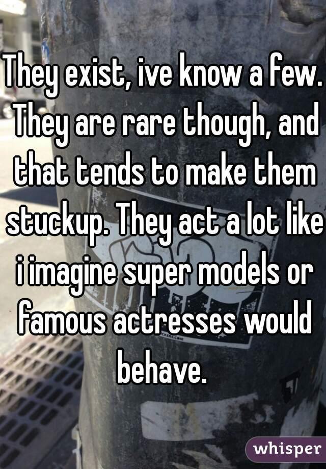 They exist, ive know a few. They are rare though, and that tends to make them stuckup. They act a lot like i imagine super models or famous actresses would behave. 