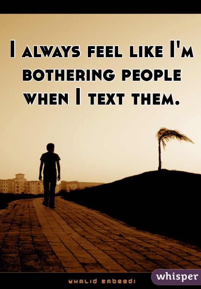 I always feel like I'm bothering people when I text them. 