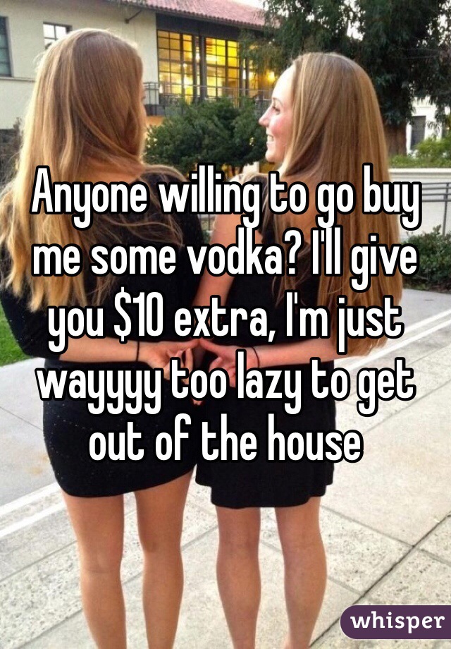 Anyone willing to go buy me some vodka? I'll give you $10 extra, I'm just wayyyy too lazy to get out of the house