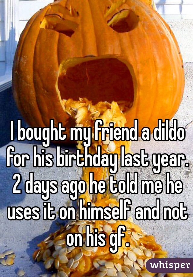 I bought my friend a dildo for his birthday last year. 2 days ago he told me he uses it on himself and not on his gf. 