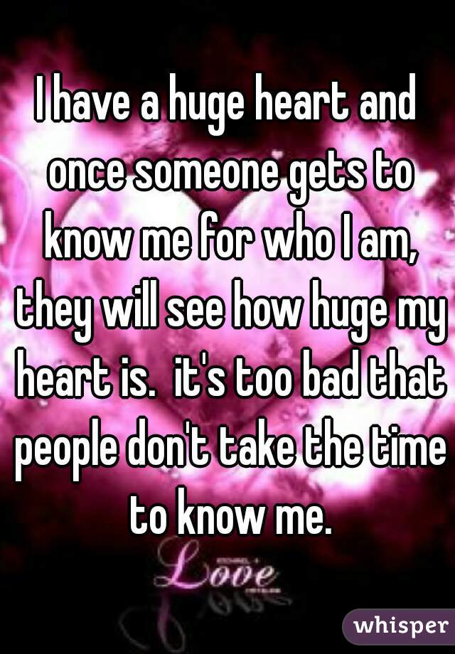 I have a huge heart and once someone gets to know me for who I am, they will see how huge my heart is.  it's too bad that people don't take the time to know me.