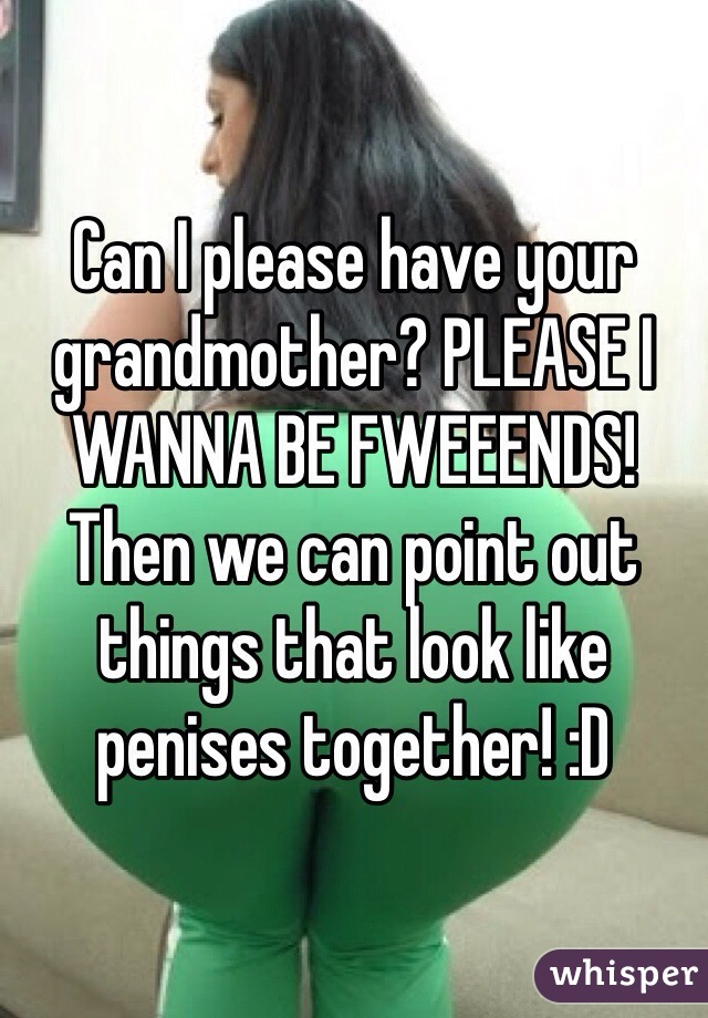 Can I please have your grandmother? PLEASE I WANNA BE FWEEENDS! Then we can point out things that look like penises together! :D