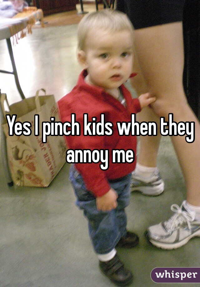 Yes I pinch kids when they annoy me