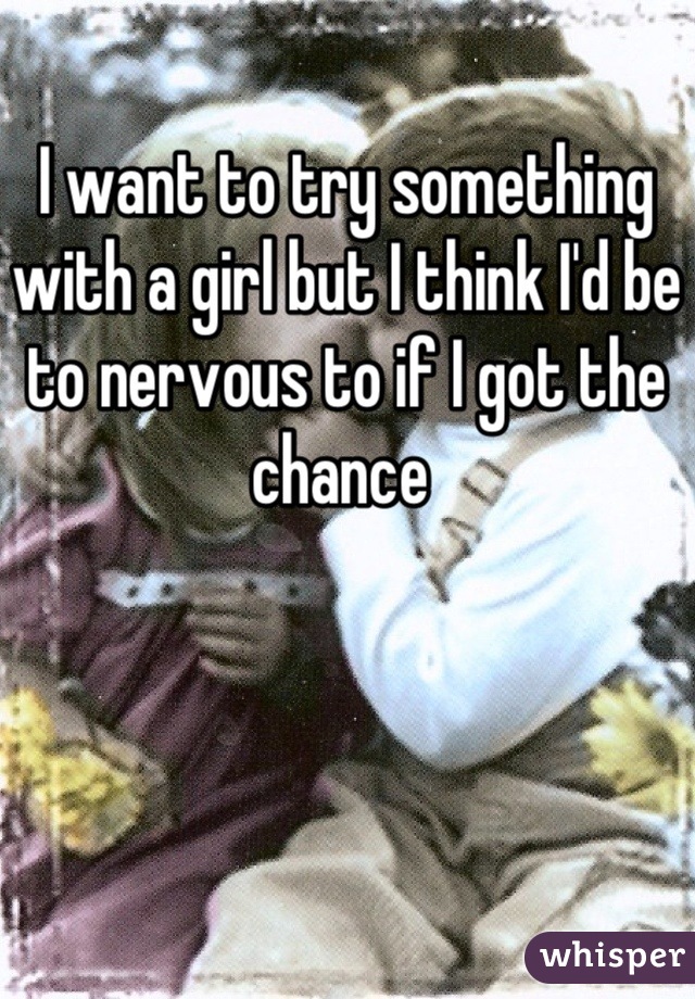 I want to try something with a girl but I think I'd be to nervous to if I got the chance 