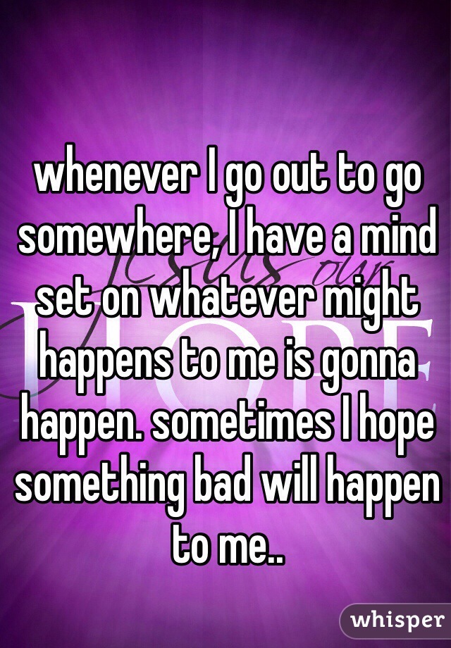 whenever I go out to go somewhere, I have a mind set on whatever might happens to me is gonna happen. sometimes I hope something bad will happen to me.. 