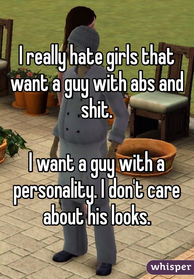 I really hate girls that want a guy with abs and shit. 

I want a guy with a personality. I don't care about his looks.