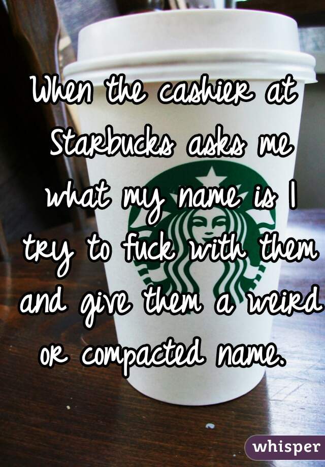 When the cashier at Starbucks asks me what my name is I try to fuck with them and give them a weird or compacted name. 