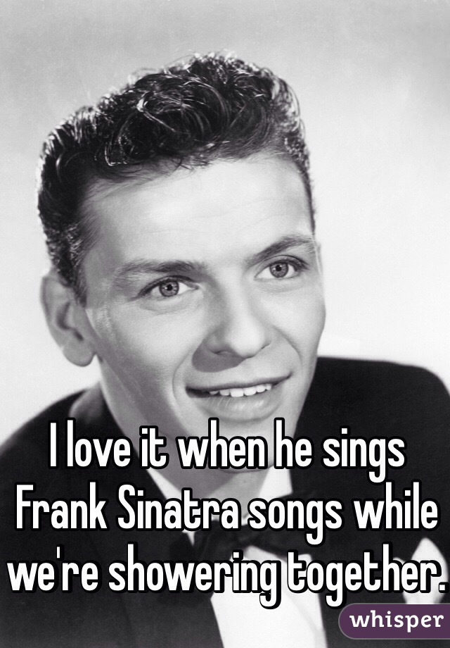 I love it when he sings Frank Sinatra songs while we're showering together. 