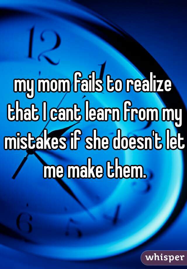 my mom fails to realize that I cant learn from my mistakes if she doesn't let me make them.