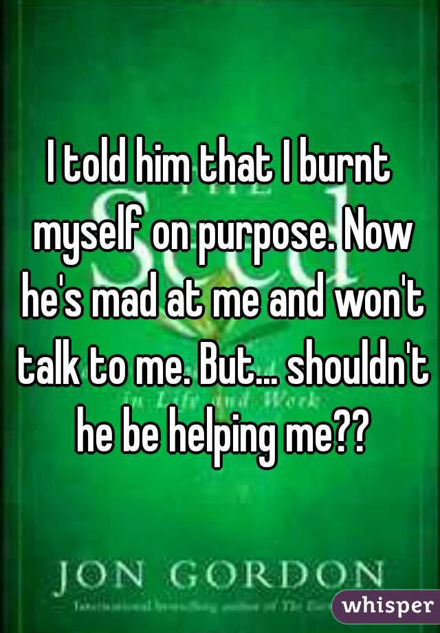 I told him that I burnt myself on purpose. Now he's mad at me and won't talk to me. But... shouldn't he be helping me??