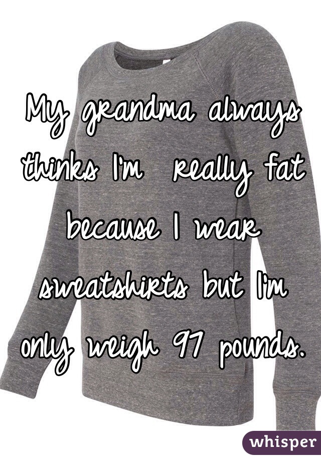 My grandma always thinks I'm  really fat because I wear sweatshirts but I'm only weigh 97 pounds. 