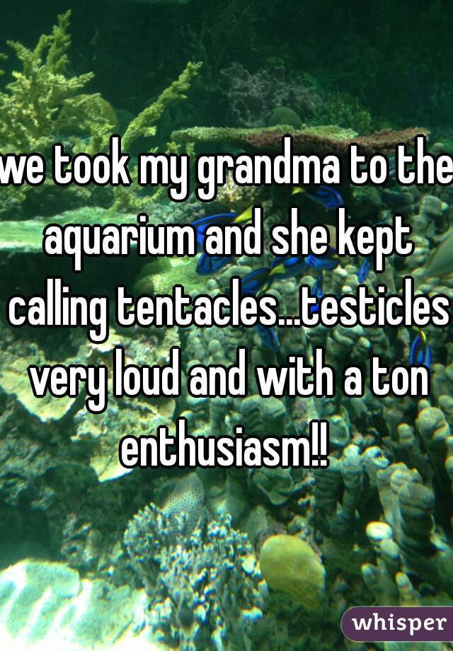 we took my grandma to the aquarium and she kept calling tentacles...testicles very loud and with a ton enthusiasm!! 