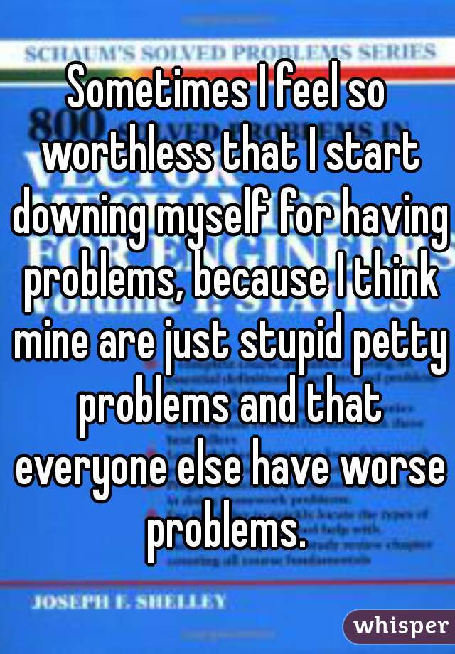 Sometimes I feel so worthless that I start downing myself for having problems, because I think mine are just stupid petty problems and that everyone else have worse problems. 